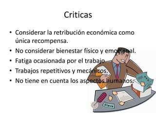 Criticas
• Considerar la retribución económica como
  única recompensa.
• No considerar bienestar físico y emocional.
• Fatiga ocasionada por el trabajo.
• Trabajos repetitivos y mecánicos.
• No tiene en cuenta los aspectos humanos.
 