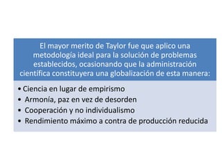 El mayor merito de Taylor fue que aplico una
    metodología ideal para la solución de problemas
    establecidos, ocasionando que la administración
científica constituyera una globalización de esta manera:
• Ciencia en lugar de empirismo
• Armonía, paz en vez de desorden
• Cooperación y no individualismo
• Rendimiento máximo a contra de producción reducida
 