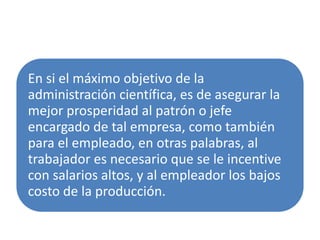 En si el máximo objetivo de la
administración científica, es de asegurar la
mejor prosperidad al patrón o jefe
encargado de tal empresa, como también
para el empleado, en otras palabras, al
trabajador es necesario que se le incentive
con salarios altos, y al empleador los bajos
costo de la producción.
 
