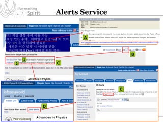 Alerts Service 개인 계정 생성 후에 이용 가능 - 계정 만든 후에 ,  이메일로 인증  url  이 오며 ,  해당  url  을 클릭해야 완료됨 1.  새로운 이슈 발행 시 이메일 받음 2.  최근의 핵심 (key)  아티클 원할 경우 A B C D E 2 1 