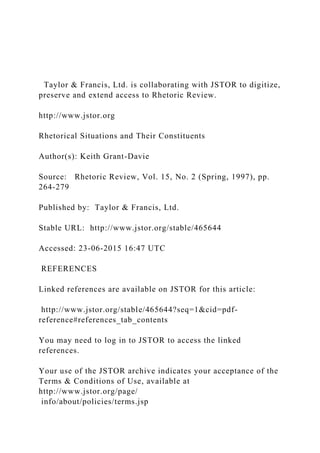 Taylor & Francis, Ltd. is collaborating with JSTOR to digitize,
preserve and extend access to Rhetoric Review.
http://www.jstor.org
Rhetorical Situations and Their Constituents
Author(s): Keith Grant-Davie
Source: Rhetoric Review, Vol. 15, No. 2 (Spring, 1997), pp.
264-279
Published by: Taylor & Francis, Ltd.
Stable URL: http://www.jstor.org/stable/465644
Accessed: 23-06-2015 16:47 UTC
REFERENCES
Linked references are available on JSTOR for this article:
http://www.jstor.org/stable/465644?seq=1&cid=pdf-
reference#references_tab_contents
You may need to log in to JSTOR to access the linked
references.
Your use of the JSTOR archive indicates your acceptance of the
Terms & Conditions of Use, available at
http://www.jstor.org/page/
info/about/policies/terms.jsp
 