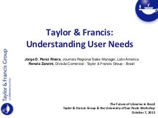 Taylor & Francis:
Understanding User Needs
The Future of Libraries in Brazil
Taylor & Francis Group & the University of Sao Paulo Workshop
October 7, 2015
Jorge D. Perez Rivera, Journals Regional Sales Manager, Latin America
Renata Zanzini, Divisão Comercial - Taylor & Francis Group - Brasil
 