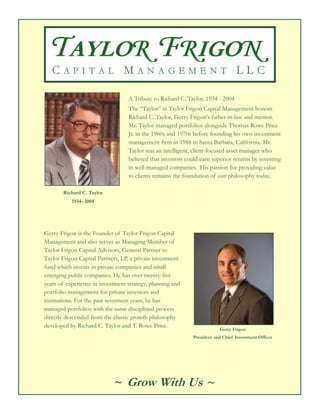 A Tribute to Richard C. Taylor, 1934 - 2004
                                  The “Taylor” in Taylor Frigon Capital Management honors
                                  Richard C. Taylor, Gerry Frigon's father-in-law and mentor.
                                  Mr. Taylor managed portfolios alongside Thomas Rowe Price
                                  Jr. in the 1960s and 1970s before founding his own investment
                                  management firm in 1988 in Santa Barbara, California. Mr.
                                  Taylor was an intelligent, client-focused asset manager who
                                  believed that investors could earn superior returns by investing
                                  in well-managed companies. His passion for providing value
                                  to clients remains the foundation of our philosophy today.

       Richard C. Taylor
           1934- 2004




Gerry Frigon is the Founder of Taylor Frigon Capital
Management and also serves as Managing Member of
Taylor Frigon Capital Advisors, General Partner to
Taylor Frigon Capital Partners, LP, a private investment
fund which invests in private companies and small
emerging public companies. He has over twenty-five
years of experience in investment strategy, planning and
portfolio management for private investors and
institutions. For the past seventeen years, he has
managed portfolios with the same disciplined process
directly descended from the classic growth philosophy
developed by Richard C. Taylor and T. Rowe Price.
                                                                         Gerry Frigon
                                                             President and Chief Investment Officer




                            ~ Grow With Us ~
 