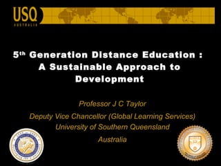 5 th  Generation Distance Education :  A Sustainable Approach to Development Professor J C Taylor Deputy Vice Chancellor  (Global Learning Services)   University of Southern Queensland  Australia 
