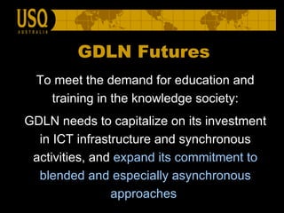 To meet the demand for education and training in the knowledge society: GDLN needs to capitalize on its investment in ICT infrastructure and synchronous activities, and  expand its commitment to blended and especially asynchronous approaches   GDLN Futures 