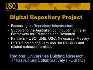 Focussing on  Repository Infrastructure   Supporting the Australian contribution to the e-Framework for Education and Research Partners – USQ, UNE, USC, Newcastle, Massey DEST funding of $6.4million  for RUBRIC and related extension projects. Regional Universities Building Research Infrastructure Collaboratively (RUBRIC) Digital Repository Project 