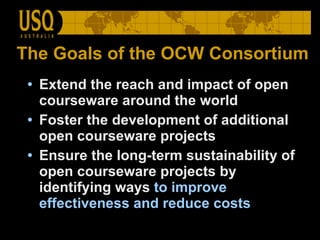 The Goals of the OCW Consortium Extend the reach and impact of open courseware around the world  Foster the development of additional open courseware projects  Ensure the long-term sustainability of open courseware projects by identifying ways  to improve effectiveness and reduce costs  