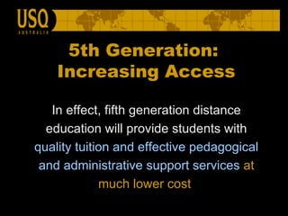 In effect, fifth generation distance education will provide students with  quality   tuition and effective pedagogical and administrative support services   at much lower cost   5th Generation:  Increasing Access 