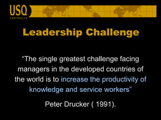 Leadership Challenge “ The single greatest challenge facing managers in the developed countries of the world is to  increase the productivity of knowledge and service workers” Peter Drucker ( 1991). 
