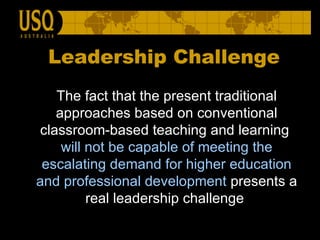 Leadership Challenge The fact that the present traditional approaches based on conventional classroom-based teaching and learning  will not be capable of meeting the escalating demand for higher education   and professional development  presents a real leadership challenge  
