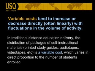 Variable costs   tend to increase or decrease directly (often linearly) with fluctuations in the volume of activity. In traditional distance education delivery, the distribution of packages of self-instructional materials (printed study guides, audiotapes, videotapes, etc) is  a variable cost , which varies in direct proportion to the number of students enrolled.  