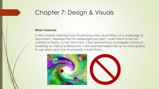 Chapter 7: Design & Visuals
What I learned:
In this chapter I learned how to enhance the visual effect of a webpage or
document. I learned that for webpages you don’t want them to be too
colorful, to flashy, or too full of text. I also learned how to properly construct
headings as well as bulleted lists. I also learned helpful tips as to what graphs
to use when and how to properly create them.
 