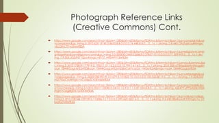 Photograph Reference Links
(Creative Commons) Cont.
 https://www.google.com/search?noj=1&biw=1280&bih=633&tbs=sur%3Afmc&tbm=isch&sa=1&q=complaints&oq
=complaints&gs_l=img.3..0l10.6251.8145.0.8635.8.8.0.0.0.0.76.448.8.8.0....0...1c.1.64.img..0.8.445.OtqTyjzIcq4#imgrc
=EcGKrL7TYw5HsM%3A
 https://www.google.com/search?noj=1&biw=1280&bih=633&tbs=sur%3Afmc&tbm=isch&sa=1&q=religions+comin
g+together&oq=religions+comin&gs_l=img.3.0.0j0i5i30.24693.26863.0.27857.10.10.0.0.0.0.71.509.9.9.0....0...1c.1.64.i
mg..1.9.505.JD2sFX71Qyo#imgrc=8Y7Z_ARSWP913M%3A
 https://www.google.com/search?noj=1&biw=1280&bih=633&tbs=sur%3Afmc&tbm=isch&sa=1&q=you&oq=you&g
s_l=img.3..0l10.173819.177919.0.178211.31.15.2.0.0.0.75.799.14.14.0....0...1c.1.64.img..23.8.358.rz739epEbHM#imgdii=
oqA_f3iWRGagLM%3A%3BoqA_f3iWRGagLM%3A%3B4CxKFcqGd_YWSM%3A&imgrc=oqA_f3iWRGagLM%3A
 https://www.google.com/search?noj=1&biw=1280&bih=633&tbs=sur%3Afmc&tbm=isch&sa=1&q=webpages&oq
=webpages&gs_l=img.3..0l2j0i10l8.98149.101679.0.101833.10.10.0.0.0.0.100.525.8j1.9.0....0...1c.1.64.img..1.9.524.DUf
nQT70wCA#imgrc=vCof6eSLYDEmeM%3A
 https://www.google.com/search?noj=1&biw=1280&bih=633&tbs=sur%3Afmc&tbm=isch&sa=1&q=psychedelic&o
q=psyched&gs_l=img.3.0.0l10.50217.53040.0.54161.12.9.0.1.1.0.87.534.8.8.0....0...1c.1.64.img..4.8.479.uPPSA0561F0#i
mgrc=O6gjBgDX7UD0OM%3A
 https://www.google.com/search?noj=1&biw=1280&bih=633&tbs=sur%3Afmc&tbm=isch&sa=1&q=no&oq=no&gs_
l=img.3..0l10.108144.109739.0.110086.12.7.0.0.0.0.290.620.5j0j1.6.0....0...1c.1.64.img..9.3.430.f8S4hyviJKY#imgrc=u_I7i
biq9a7MfM%3A
 
