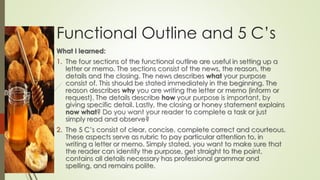 Functional Outline and 5 C’s
What I learned:
1. The four sections of the functional outline are useful in setting up a
letter or memo. The sections consist of the news, the reason, the
details and the closing. The news describes what your purpose
consist of. This should be stated immediately in the beginning. The
reason describes why you are writing the letter or memo (inform or
request). The details describe how your purpose is important, by
giving specific detail. Lastly, the closing or honey statement explains
now what? Do you want your reader to complete a task or just
simply read and observe?
2. The 5 C’s consist of clear, concise, complete correct and courteous.
These aspects serve as rubric to pay particular attention to, in
writing a letter or memo. Simply stated, you want to make sure that
the reader can identify the purpose, get straight to the point,
contains all details necessary has professional grammar and
spelling, and remains polite.
 