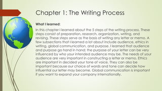 Chapter 1: The Writing Process
What I learned:
In this chapter I learned about the 5 steps of the writing process. These
steps consist of preparation, research, organization, writing, and
revising. These steps serve as the basis of writing any letter or memo. A
few subsections that I learned a lot about include audience, ethics in
writing, global communication, and purpose. I learned that audience
and purpose go hand in hand; the purpose of your letter can be very
influenced by who your intended audience may be. The needs of your
audience are very important in constructing a letter or memo. Ethics
are important in decided your tone of voice. They can also be
important because our choice of words and tone can decide how
influential our letter may become. Global communication is important
if you want to expand your company internationally.
 