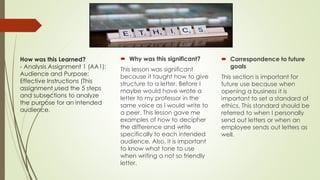 How was this Learned?
- Analysis Assignment 1 (AA1):
Audience and Purpose:
Effective Instructions (This
assignment used the 5 steps
and subsections to analyze
the purpose for an intended
audience.
 Why was this significant?
This lesson was significant
because it taught how to give
structure to a letter. Before I
maybe would have wrote a
letter to my professor in the
same voice as I would write to
a peer. This lesson gave me
examples of how to decipher
the difference and write
specifically to each intended
audience. Also, it is important
to know what tone to use
when writing a not so friendly
letter.
 Correspondence to future
goals
This section is important for
future use because when
opening a business it is
important to set a standard of
ethics. This standard should be
referred to when I personally
send out letters or when an
employee sends out letters as
well.
 