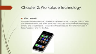 Chapter 2: Workplace technology
 What I learned:
In this section I learned the differences between all technologies used to send
out a letter or email. The main areas that I focused on include text messaging,
emails, and social media. I focused on these because they are most used in
today’s society and my lifestyle.
 