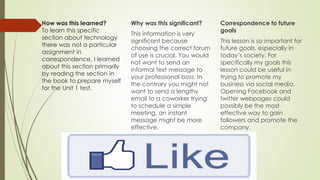 How was this learned?
To learn this specific
section about technology
there was not a particular
assignment in
correspondence. I learned
about this section primarily
by reading the section in
the book to prepare myself
for the Unit 1 test.
Why was this significant?
This information is very
significant because
choosing the correct forum
of use is crucial. You would
not want to send an
informal text message to
your professional boss. In
the contrary you might not
want to send a lengthy
email to a coworker trying
to schedule a simple
meeting, an instant
message might be more
effective.
Correspondence to future
goals
This lesson is so important for
future goals, especially in
today’s society. For
specifically my goals this
lesson could be useful in
trying to promote my
business via social media.
Opening Facebook and
twitter webpages could
possibly be the most
effective way to gain
followers and promote the
company.
 