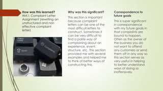How was this learned?
WA1: Complaint Letter
Assignment (rewriting an
unstructured and non
effective complaint
letter)
Why was this significant?
This section is important
because complaint
letters can be one of the
most difficult letters to
construct. Sometimes it
can be very difficult to
find a polite way of
complaining about an
experience, event,
structure, etc. This section
provided me with several
examples and helped me
to think of better ways of
constructing this.
Correspondence to
future goals
This is super significant
in correspondence
with my future goals in
that complaints are
bound to happen.
Often as the owner of
the business you do
not want to offend
any customers or send
them off in any way so
this section serves as
very useful in helping
to better understand
ways of doing so
inoffensively.
 