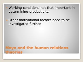 Mayo and the human relations
theories
 Working conditions not that important in
determining productivity.
 Other motivational factors need to be
investigated further.
 
