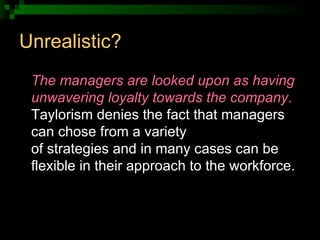 Unrealistic? <ul><li>The managers are looked upon as having unwavering loyalty towards the company .  Taylorism denies the...
