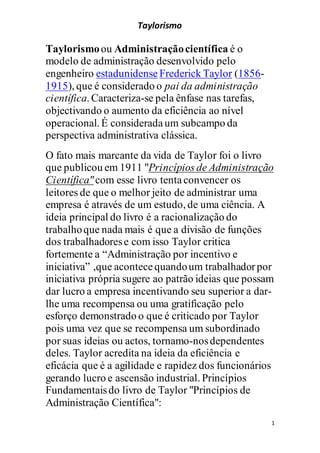 Taylorismo
1
Taylorismoou Administraçãocientífica é o
modelo de administração desenvolvido pelo
engenheiro estadunidense Frederick Taylor (1856-
1915), que é considerado o pai da administração
científica. Caracteriza-se pela ênfase nas tarefas,
objectivando o aumento da eficiência ao nível
operacional. É consideradaum subcampo da
perspectiva administrativa clássica.
O fato mais marcante da vida de Taylor foi o livro
que publicou em 1911 "Princípios de Administração
Científica"com esse livro tentaconvencer os
leitores de que o melhor jeito de administrar uma
empresa é através de um estudo, de uma ciência. A
ideia principal do livro é a racionalização do
trabalhoque nada mais é que a divisão de funções
dos trabalhadorese com isso Taylor critica
fortemente a “Administração por incentivo e
iniciativa” ,que acontecequandoum trabalhadorpor
iniciativa própria sugere ao patrão ideias que possam
dar lucro a empresa incentivando seu superior a dar-
lhe uma recompensa ou uma gratificação pelo
esforço demonstrado o que é criticado por Taylor
pois uma vez que se recompensa um subordinado
por suas ideias ou actos, tornamo-nosdependentes
deles. Taylor acredita na ideia da eficiência e
eficácia que é a agilidade e rapidez dos funcionários
gerando lucro e ascensão industrial. Princípios
Fundamentaisdo livro de Taylor "Princípios de
Administração Científica":
 