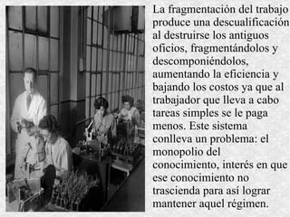 La fragmentación del trabajo produce una descualificación al destruirse los antiguos oficios, fragmentándolos y descomponiéndolos, aumentando la eficiencia y bajando los costos ya que al trabajador que lleva a cabo tareas simples se le paga menos. Este sistema conlleva un problema: el monopolio del conocimiento, interés en que ese conocimiento no trascienda para así lograr mantener aquel régimen. 