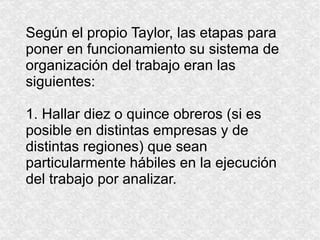 Según el propio Taylor, las etapas para poner en funcionamiento su sistema de organización del trabajo eran las siguientes: 1. Hallar diez o quince obreros (si es posible en distintas empresas y de distintas regiones) que sean particularmente hábiles en la ejecución del trabajo por analizar. 