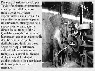 Para que el sistema ideado por Taylor funcionara correctamente era imprescindible que los trabajadores estuvieran supervisados en sus tareas. Así se conformó un grupo especial de empleados, encargados de la supervisión, organización y dirección del trabajo fabril. Quedaba atrás, definitivamente, la época en que el artesano podía decidir cuánto tiempo le dedicaba a producir una pieza, según su propio criterio de calidad. Ahora, el ritmo de trabajo y el control del tiempo de las tareas del trabajador estaban sujetos a las necesidades de la competencia en el mercado. 