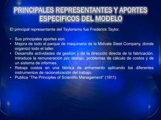 El principal representante del Taylorismo fue Frederick Taylor.
• Sus principales aportes son:
• Mejora de todo el parque de maquinaria de la Midvale Steel Company, donde
organizó todo el taller.
• Desarrolla actividades de gestión y de la dirección directa de la fabricación.
Introduce la remuneración por destajo, problemas de cálculo de costos y de
un sistema de informes.
• Rebaja costos en una fábrica de armamento aplicando los diferentes
instrumentos de racionalización del trabajo.
• Publica “The Principles of Scientific Management” (1911)
 