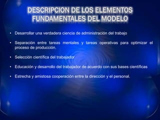 • Desarrollar una verdadera ciencia de administración del trabajo
• Separación entre tareas mentales y tareas operativas para optimizar el
proceso de producción.
• Selección científica del trabajador
• Educación y desarrollo del trabajador de acuerdo con sus bases científicas
• Estrecha y amistosa cooperación entre la dirección y el personal.
 
