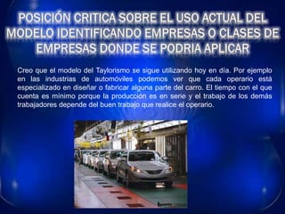 Creo que el modelo del Taylorismo se sigue utilizando hoy en día. Por ejemplo
en las industrias de automóviles podemos ver que cada operario está
especializado en diseñar o fabricar alguna parte del carro. El tiempo con el que
cuenta es mínimo porque la producción es en serie y el trabajo de los demás
trabajadores depende del buen trabajo que realice el operario.
 