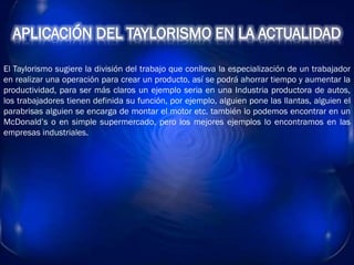 APLICACIÓN DEL TAYLORISMO EN LA ACTUALIDAD
El Taylorismo sugiere la división del trabajo que conlleva la especialización de un trabajador
en realizar una operación para crear un producto, así se podrá ahorrar tiempo y aumentar la
productividad, para ser más claros un ejemplo seria en una Industria productora de autos,
los trabajadores tienen definida su función, por ejemplo, alguien pone las llantas, alguien el
parabrisas alguien se encarga de montar el motor etc. también lo podemos encontrar en un
McDonald’s o en simple supermercado, pero los mejores ejemplos lo encontramos en las
empresas industriales.
 