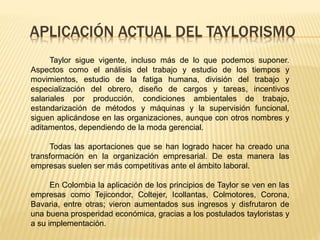 APLICACIÓN ACTUAL DEL TAYLORISMO
Taylor sigue vigente, incluso más de lo que podemos suponer.
Aspectos como el análisis del trabajo y estudio de los tiempos y
movimientos, estudio de la fatiga humana, división del trabajo y
especialización del obrero, diseño de cargos y tareas, incentivos
salariales por producción, condiciones ambientales de trabajo,
estandarización de métodos y máquinas y la supervisión funcional,
siguen aplicándose en las organizaciones, aunque con otros nombres y
aditamentos, dependiendo de la moda gerencial.
Todas las aportaciones que se han logrado hacer ha creado una
transformación en la organización empresarial. De esta manera las
empresas suelen ser más competitivas ante el ámbito laboral.
En Colombia la aplicación de los principios de Taylor se ven en las
empresas como Tejicondor, Coltejer, Icollantas, Colmotores, Corona,
Bavaria, entre otras; vieron aumentados sus ingresos y disfrutaron de
una buena prosperidad económica, gracias a los postulados tayloristas y
a su implementación.
 