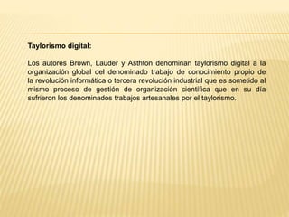 Taylorismo digital:
Los autores Brown, Lauder y Asthton denominan taylorismo digital a la
organización global del denominado trabajo de conocimiento propio de
la revolución informática o tercera revolución industrial que es sometido al
mismo proceso de gestión de organización científica que en su día
sufrieron los denominados trabajos artesanales por el taylorismo.
 