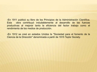 -En 1911 publicó su libro de los Principios de la Administración Científica.
Esta obra contribuyó indudablemente al desarrollo de las fuerzas
productivas al mejorar tanto la eficiencia del factor trabajo como el
rendimiento de los medios de producción.
-En 1912 se creó en estados Unidos la "Sociedad para el fomento de la
Ciencia de la Dirección" denominada a partir de 1915 Taylor Society.
 
