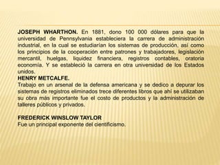 JOSEPH WHARTHON. En 1881, dono 100 000 dólares para que la
universidad de Pennsylvania estableciera la carrera de administración
industrial, en la cual se estudiarían los sistemas de producción, así como
los principios de la cooperación entre patrones y trabajadores, legislación
mercantil, huelgas, liquidez financiera, registros contables, oratoria
economía. Y se estableció la carrera en otra universidad de los Estados
unidos.
HENRY METCALFE.
Trabajo en un arsenal de la defensa americana y se dedico a depurar los
sistemas de registros eliminados trece diferentes libros que ahí se utilizaban
su obra más importante fue el costo de productos y la administración de
talleres públicos y privados.
FREDERICK WINSLOW TAYLOR
Fue un principal exponente del cientificismo.
 