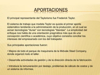 APORTACIONES
El principal representante del Taylorismo fue Frederick Taylor.
El sistema de trabajo que modela Taylor es quizás el primer aporte
sistemático tendiente a la administración de la producción, en el cual se
aúnan tecnologías "duras" con tecnologías "blandas". La simplicidad del
enfoque nos habla de una orientación pragmática más que de una
concepción científica o académica, cuyo objetivo consistía conciliar los
intereses del empresariado con los del trabajador.
Sus principales aportaciones fueron:
• Mejora de todo el parque de maquinaria de la Midvale Steel Company,
donde organizó todo el taller.
• Desarrolla actividades de gestión y de la dirección directa de la fabricación.
• Introduce la remuneración por destajo, problemas de cálculo de costos y de
un sistema de informes.
 