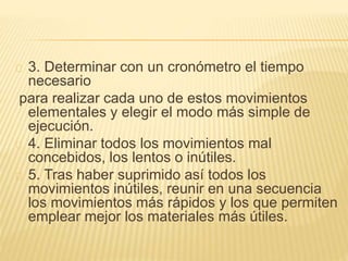 3. Determinar con un cronómetro el tiempo
necesario
para realizar cada uno de estos movimientos
elementales y elegir el modo más simple de
ejecución.
4. Eliminar todos los movimientos mal
concebidos, los lentos o inútiles.
5. Tras haber suprimido así todos los
movimientos inútiles, reunir en una secuencia
los movimientos más rápidos y los que permiten
emplear mejor los materiales más útiles.
 