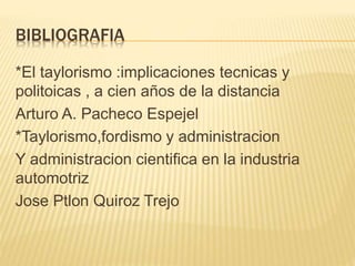 BIBLIOGRAFIA
*El taylorismo :implicaciones tecnicas y
politoicas , a cien años de la distancia
Arturo A. Pacheco Espejel
*Taylorismo,fordismo y administracion
Y administracion cientifica en la industria
automotriz
Jose Ptlon Quiroz Trejo
 