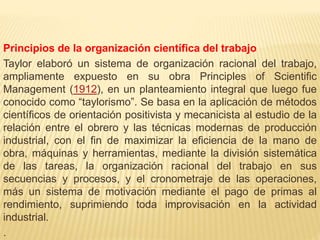Principios de la organización científica del trabajo
Taylor elaboró un sistema de organización racional del trabajo,
ampliamente expuesto en su obra Principles of Scientific
Management (1912), en un planteamiento integral que luego fue
conocido como “taylorismo”. Se basa en la aplicación de métodos
científicos de orientación positivista y mecanicista al estudio de la
relación entre el obrero y las técnicas modernas de producción
industrial, con el fin de maximizar la eficiencia de la mano de
obra, máquinas y herramientas, mediante la división sistemática
de las tareas, la organización racional del trabajo en sus
secuencias y procesos, y el cronometraje de las operaciones,
más un sistema de motivación mediante el pago de primas al
rendimiento, suprimiendo toda improvisación en la actividad
industrial.
.
 