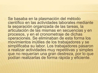Se basaba en la plasmación del método
científico en las actividades laborales mediante
la separación organizada de las tareas, la
articulación de las mismas en secuencias y en
procesos, y en el cronometraje de dichas
operaciones. Se eliminaban de esta forma los
movimientos inútiles de los trabajadores y se
simplificaba su labor. Los trabajadores pasaron
a realizar actividades muy repetitivas y simples
que no requerían una gran destreza, por lo que
podían realizarlas de forma rápida y eficiente.
 