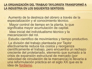 LA ORGANIZACIÓN DEL TRABAJO TAYLORISTA TRANSFORMÓ A
LA INDUSTRIA EN LOS SIGUIENTES SENTIDOS:
Aumento de la destreza del obrero a través de la
especialización y el conocimiento técnico.
Mayor control de tiempo en la planta, lo que
significaba mayor acumulación de capital.
Idea inicial del individualismo técnico y la
mecanización del rol.
Estudio científico de movimientos y tiempo productivo.
La división del trabajo planteada por Taylor
efectivamente reduce los costos y reorganiza
científicamente el trabajo, pero encuentra un rechazo
creciente del proletariado, elemento que sumado a la
crisis de expansión estructural de mercado (por
velocidad de circulación de la mercancía) lo llevaría a
una reformulación práctica en el siglo XX que es la
idea de fordismo.
 