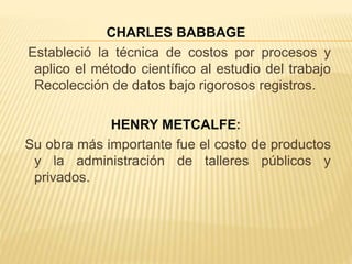 CHARLES BABBAGE
Estableció la técnica de costos por procesos y
aplico el método científico al estudio del trabajo
Recolección de datos bajo rigorosos registros.
HENRY METCALFE:
Su obra más importante fue el costo de productos
y la administración de talleres públicos y
privados.
 