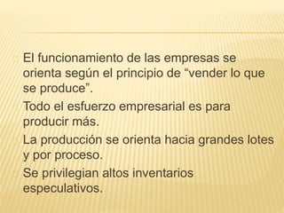El funcionamiento de las empresas se
orienta según el principio de “vender lo que
se produce”.
Todo el esfuerzo empresarial es para
producir más.
La producción se orienta hacia grandes lotes
y por proceso.
Se privilegian altos inventarios
especulativos.
 