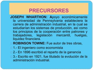 PRECURSORES 
JOSEPH WHARTHON: Apoyo económicamente 
la universidad de Pennsylvania estableciera la 
carrera de administración industrial, en la cual se 
estudiarían los sistemas de producción, así como 
los principios de la cooperación entre patrones y 
trabajadores, legislación mercantil, huelgas, 
liquidez financiera. 
ROBINSON TOWNE: Fue autor de tres obras, 
1.- El ingeniero como economista 
2.- En 1896 escribió el reparto de la ganancia 
3.- Escrito en 1921, fue titulado la evolución de la 
administración industrial. 
 