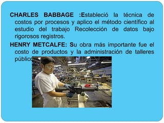 CHARLES BABBAGE :Estableció la técnica de 
costos por procesos y aplico el método científico al 
estudio del trabajo Recolección de datos bajo 
rigorosos registros. 
HENRY METCALFE: Su obra más importante fue el 
costo de productos y la administración de talleres 
públicos y privados. 
 