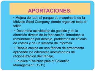 APORTACIONES: 
• Mejora de todo el parque de maquinaria de la 
Midvale Steel Company, donde organizó todo el 
taller. 
• Desarrolla actividades de gestión y de la 
dirección directa de la fabricación. Introduce la 
remuneración por destajo, problemas de cálculo 
de costos y de un sistema de informes. 
• Rebaja costos en una fábrica de armamento 
aplicando los diferentes instrumentos de 
racionalización del trabajo. 
• Publica “ThePrinciples of Scientific 
Management” (1911) 
 