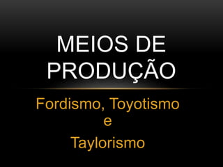 Fordismo, Toyotismo
e
Taylorismo
MEIOS DE
PRODUÇÃO
 