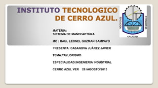 INSTITUTO TECNOLOGICO
DE CERRO AZUL.
MATERIA:
SISTEMA DE MANOFACTURA
MC : RAUL LEONEL GUZMAN SAMPAYO
PRESENTA: CASANOVA JUÁREZ JAVIER
TEMA:TAYLORISMO
ESPECIALIDAD:INGENIERIA INDUSTRIAL
CERRO AZUL VER 28 /AGOSTO/2015
 